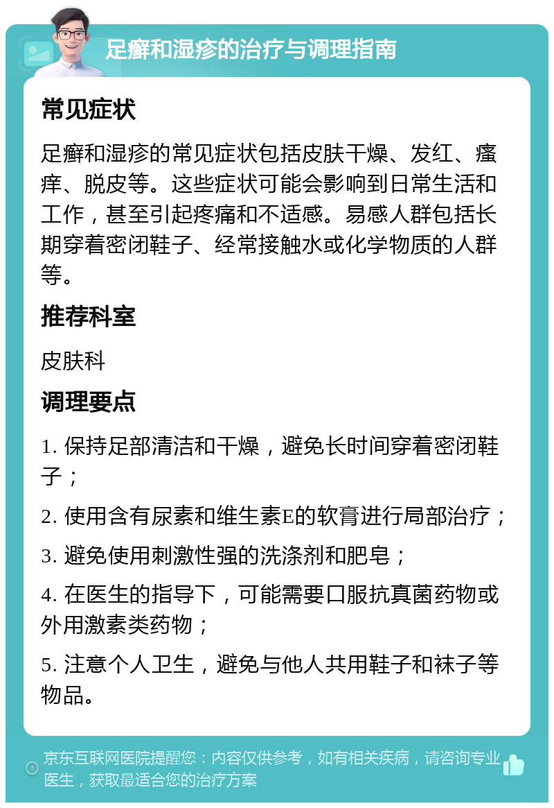 足癣和湿疹的治疗与调理指南 常见症状 足癣和湿疹的常见症状包括皮肤干燥、发红、瘙痒、脱皮等。这些症状可能会影响到日常生活和工作，甚至引起疼痛和不适感。易感人群包括长期穿着密闭鞋子、经常接触水或化学物质的人群等。 推荐科室 皮肤科 调理要点 1. 保持足部清洁和干燥，避免长时间穿着密闭鞋子； 2. 使用含有尿素和维生素E的软膏进行局部治疗； 3. 避免使用刺激性强的洗涤剂和肥皂； 4. 在医生的指导下，可能需要口服抗真菌药物或外用激素类药物； 5. 注意个人卫生，避免与他人共用鞋子和袜子等物品。