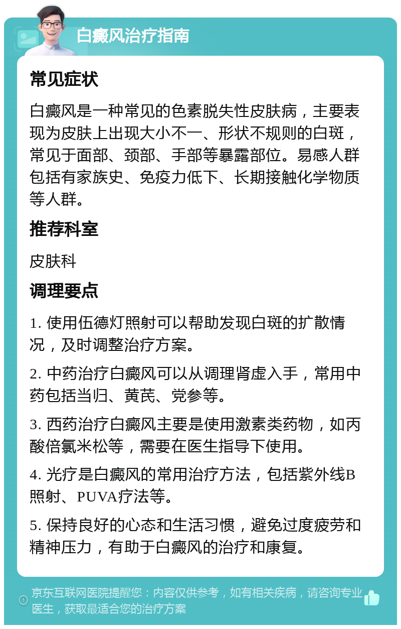 白癜风治疗指南 常见症状 白癜风是一种常见的色素脱失性皮肤病，主要表现为皮肤上出现大小不一、形状不规则的白斑，常见于面部、颈部、手部等暴露部位。易感人群包括有家族史、免疫力低下、长期接触化学物质等人群。 推荐科室 皮肤科 调理要点 1. 使用伍德灯照射可以帮助发现白斑的扩散情况，及时调整治疗方案。 2. 中药治疗白癜风可以从调理肾虚入手，常用中药包括当归、黄芪、党参等。 3. 西药治疗白癜风主要是使用激素类药物，如丙酸倍氯米松等，需要在医生指导下使用。 4. 光疗是白癜风的常用治疗方法，包括紫外线B照射、PUVA疗法等。 5. 保持良好的心态和生活习惯，避免过度疲劳和精神压力，有助于白癜风的治疗和康复。