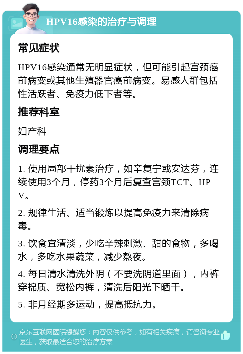 HPV16感染的治疗与调理 常见症状 HPV16感染通常无明显症状，但可能引起宫颈癌前病变或其他生殖器官癌前病变。易感人群包括性活跃者、免疫力低下者等。 推荐科室 妇产科 调理要点 1. 使用局部干扰素治疗，如辛复宁或安达芬，连续使用3个月，停药3个月后复查宫颈TCT、HPV。 2. 规律生活、适当锻炼以提高免疫力来清除病毒。 3. 饮食宜清淡，少吃辛辣刺激、甜的食物，多喝水，多吃水果蔬菜，减少熬夜。 4. 每日清水清洗外阴（不要洗阴道里面），内裤穿棉质、宽松内裤，清洗后阳光下晒干。 5. 非月经期多运动，提高抵抗力。