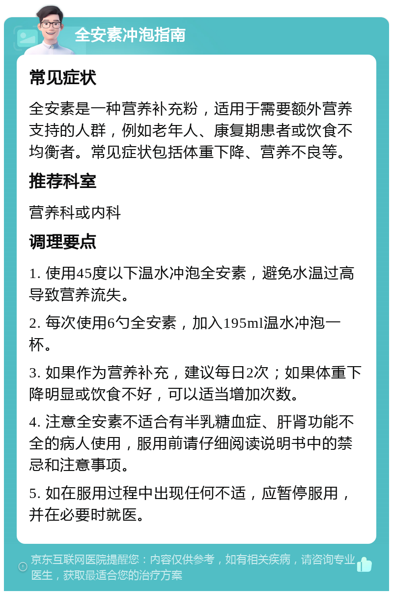 全安素冲泡指南 常见症状 全安素是一种营养补充粉，适用于需要额外营养支持的人群，例如老年人、康复期患者或饮食不均衡者。常见症状包括体重下降、营养不良等。 推荐科室 营养科或内科 调理要点 1. 使用45度以下温水冲泡全安素，避免水温过高导致营养流失。 2. 每次使用6勺全安素，加入195ml温水冲泡一杯。 3. 如果作为营养补充，建议每日2次；如果体重下降明显或饮食不好，可以适当增加次数。 4. 注意全安素不适合有半乳糖血症、肝肾功能不全的病人使用，服用前请仔细阅读说明书中的禁忌和注意事项。 5. 如在服用过程中出现任何不适，应暂停服用，并在必要时就医。