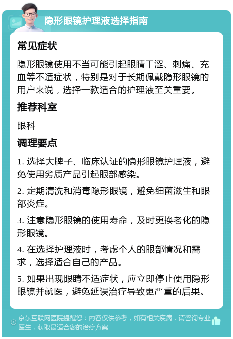 隐形眼镜护理液选择指南 常见症状 隐形眼镜使用不当可能引起眼睛干涩、刺痛、充血等不适症状，特别是对于长期佩戴隐形眼镜的用户来说，选择一款适合的护理液至关重要。 推荐科室 眼科 调理要点 1. 选择大牌子、临床认证的隐形眼镜护理液，避免使用劣质产品引起眼部感染。 2. 定期清洗和消毒隐形眼镜，避免细菌滋生和眼部炎症。 3. 注意隐形眼镜的使用寿命，及时更换老化的隐形眼镜。 4. 在选择护理液时，考虑个人的眼部情况和需求，选择适合自己的产品。 5. 如果出现眼睛不适症状，应立即停止使用隐形眼镜并就医，避免延误治疗导致更严重的后果。