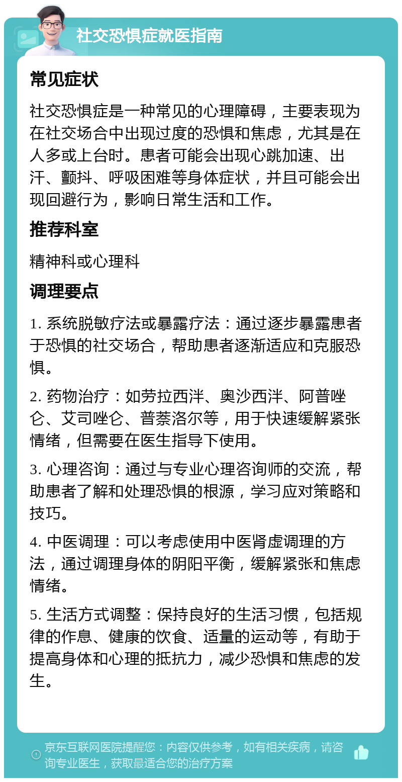 社交恐惧症就医指南 常见症状 社交恐惧症是一种常见的心理障碍，主要表现为在社交场合中出现过度的恐惧和焦虑，尤其是在人多或上台时。患者可能会出现心跳加速、出汗、颤抖、呼吸困难等身体症状，并且可能会出现回避行为，影响日常生活和工作。 推荐科室 精神科或心理科 调理要点 1. 系统脱敏疗法或暴露疗法：通过逐步暴露患者于恐惧的社交场合，帮助患者逐渐适应和克服恐惧。 2. 药物治疗：如劳拉西泮、奥沙西泮、阿普唑仑、艾司唑仑、普萘洛尔等，用于快速缓解紧张情绪，但需要在医生指导下使用。 3. 心理咨询：通过与专业心理咨询师的交流，帮助患者了解和处理恐惧的根源，学习应对策略和技巧。 4. 中医调理：可以考虑使用中医肾虚调理的方法，通过调理身体的阴阳平衡，缓解紧张和焦虑情绪。 5. 生活方式调整：保持良好的生活习惯，包括规律的作息、健康的饮食、适量的运动等，有助于提高身体和心理的抵抗力，减少恐惧和焦虑的发生。