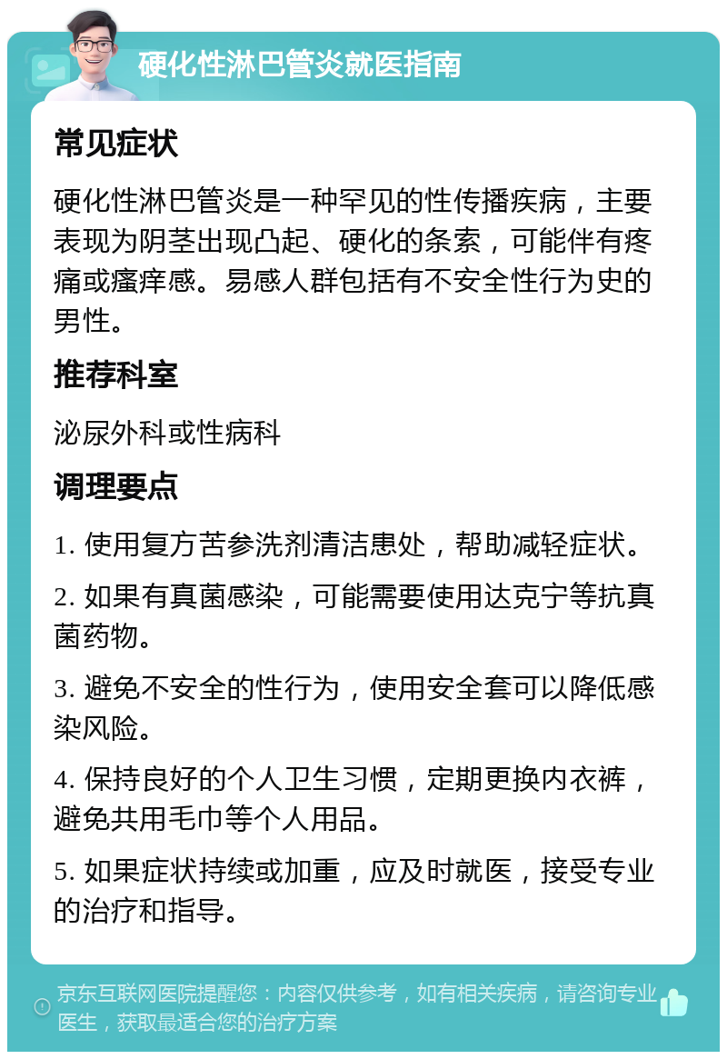 硬化性淋巴管炎就医指南 常见症状 硬化性淋巴管炎是一种罕见的性传播疾病，主要表现为阴茎出现凸起、硬化的条索，可能伴有疼痛或瘙痒感。易感人群包括有不安全性行为史的男性。 推荐科室 泌尿外科或性病科 调理要点 1. 使用复方苦参洗剂清洁患处，帮助减轻症状。 2. 如果有真菌感染，可能需要使用达克宁等抗真菌药物。 3. 避免不安全的性行为，使用安全套可以降低感染风险。 4. 保持良好的个人卫生习惯，定期更换内衣裤，避免共用毛巾等个人用品。 5. 如果症状持续或加重，应及时就医，接受专业的治疗和指导。