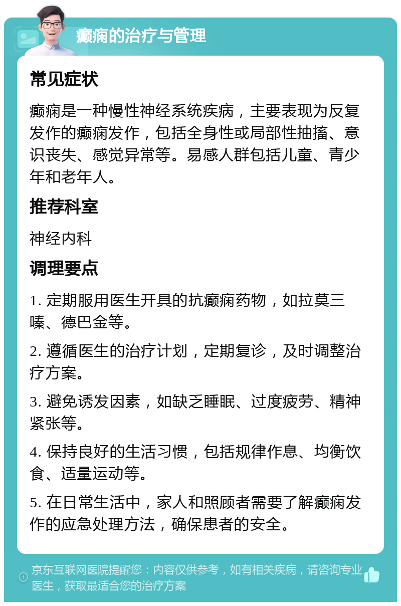 癫痫的治疗与管理 常见症状 癫痫是一种慢性神经系统疾病，主要表现为反复发作的癫痫发作，包括全身性或局部性抽搐、意识丧失、感觉异常等。易感人群包括儿童、青少年和老年人。 推荐科室 神经内科 调理要点 1. 定期服用医生开具的抗癫痫药物，如拉莫三嗪、德巴金等。 2. 遵循医生的治疗计划，定期复诊，及时调整治疗方案。 3. 避免诱发因素，如缺乏睡眠、过度疲劳、精神紧张等。 4. 保持良好的生活习惯，包括规律作息、均衡饮食、适量运动等。 5. 在日常生活中，家人和照顾者需要了解癫痫发作的应急处理方法，确保患者的安全。