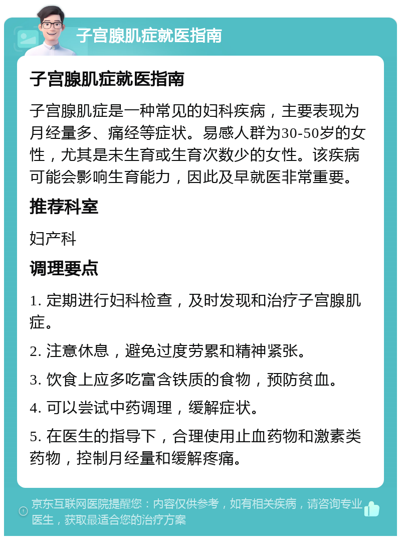 子宫腺肌症就医指南 子宫腺肌症就医指南 子宫腺肌症是一种常见的妇科疾病，主要表现为月经量多、痛经等症状。易感人群为30-50岁的女性，尤其是未生育或生育次数少的女性。该疾病可能会影响生育能力，因此及早就医非常重要。 推荐科室 妇产科 调理要点 1. 定期进行妇科检查，及时发现和治疗子宫腺肌症。 2. 注意休息，避免过度劳累和精神紧张。 3. 饮食上应多吃富含铁质的食物，预防贫血。 4. 可以尝试中药调理，缓解症状。 5. 在医生的指导下，合理使用止血药物和激素类药物，控制月经量和缓解疼痛。