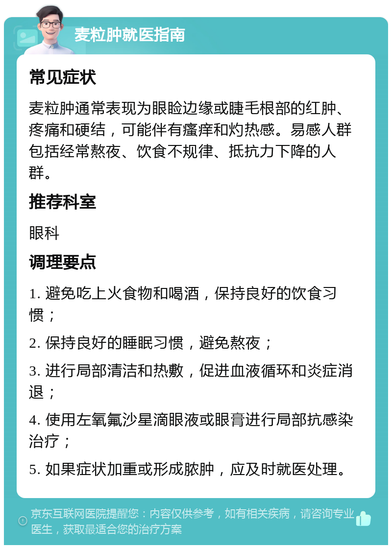 麦粒肿就医指南 常见症状 麦粒肿通常表现为眼睑边缘或睫毛根部的红肿、疼痛和硬结，可能伴有瘙痒和灼热感。易感人群包括经常熬夜、饮食不规律、抵抗力下降的人群。 推荐科室 眼科 调理要点 1. 避免吃上火食物和喝酒，保持良好的饮食习惯； 2. 保持良好的睡眠习惯，避免熬夜； 3. 进行局部清洁和热敷，促进血液循环和炎症消退； 4. 使用左氧氟沙星滴眼液或眼膏进行局部抗感染治疗； 5. 如果症状加重或形成脓肿，应及时就医处理。