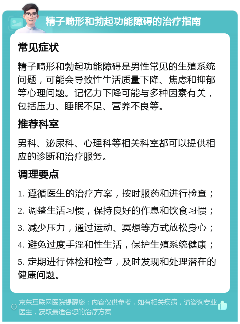 精子畸形和勃起功能障碍的治疗指南 常见症状 精子畸形和勃起功能障碍是男性常见的生殖系统问题，可能会导致性生活质量下降、焦虑和抑郁等心理问题。记忆力下降可能与多种因素有关，包括压力、睡眠不足、营养不良等。 推荐科室 男科、泌尿科、心理科等相关科室都可以提供相应的诊断和治疗服务。 调理要点 1. 遵循医生的治疗方案，按时服药和进行检查； 2. 调整生活习惯，保持良好的作息和饮食习惯； 3. 减少压力，通过运动、冥想等方式放松身心； 4. 避免过度手淫和性生活，保护生殖系统健康； 5. 定期进行体检和检查，及时发现和处理潜在的健康问题。