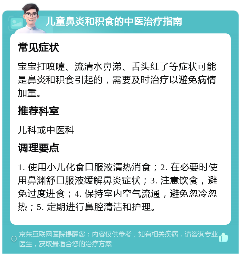 儿童鼻炎和积食的中医治疗指南 常见症状 宝宝打喷嚏、流清水鼻涕、舌头红了等症状可能是鼻炎和积食引起的，需要及时治疗以避免病情加重。 推荐科室 儿科或中医科 调理要点 1. 使用小儿化食口服液清热消食；2. 在必要时使用鼻渊舒口服液缓解鼻炎症状；3. 注意饮食，避免过度进食；4. 保持室内空气流通，避免忽冷忽热；5. 定期进行鼻腔清洁和护理。