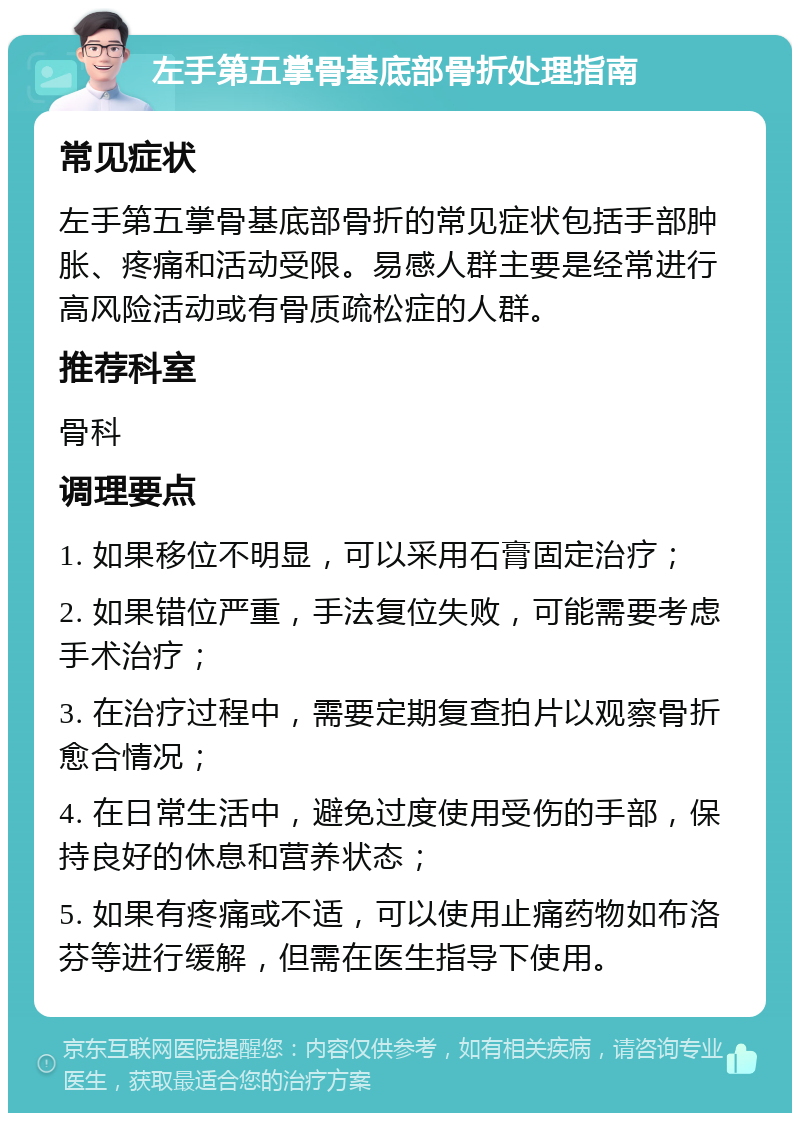 左手第五掌骨基底部骨折处理指南 常见症状 左手第五掌骨基底部骨折的常见症状包括手部肿胀、疼痛和活动受限。易感人群主要是经常进行高风险活动或有骨质疏松症的人群。 推荐科室 骨科 调理要点 1. 如果移位不明显，可以采用石膏固定治疗； 2. 如果错位严重，手法复位失败，可能需要考虑手术治疗； 3. 在治疗过程中，需要定期复查拍片以观察骨折愈合情况； 4. 在日常生活中，避免过度使用受伤的手部，保持良好的休息和营养状态； 5. 如果有疼痛或不适，可以使用止痛药物如布洛芬等进行缓解，但需在医生指导下使用。