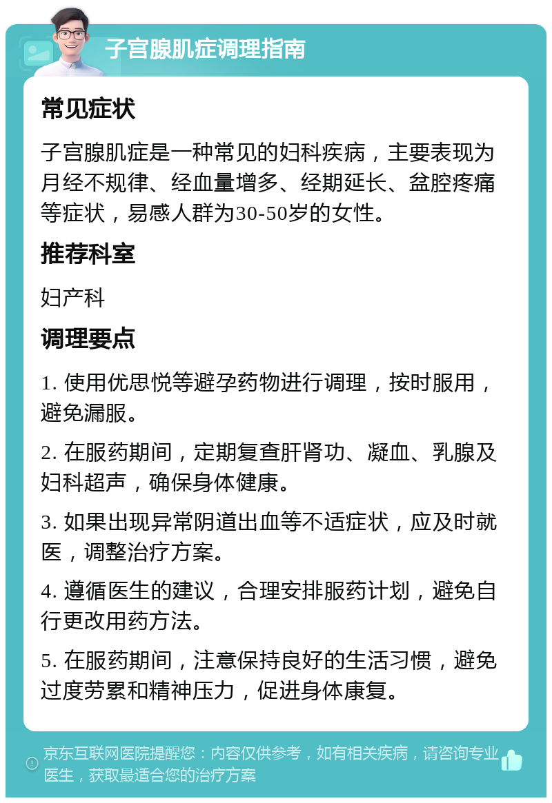 子宫腺肌症调理指南 常见症状 子宫腺肌症是一种常见的妇科疾病，主要表现为月经不规律、经血量增多、经期延长、盆腔疼痛等症状，易感人群为30-50岁的女性。 推荐科室 妇产科 调理要点 1. 使用优思悦等避孕药物进行调理，按时服用，避免漏服。 2. 在服药期间，定期复查肝肾功、凝血、乳腺及妇科超声，确保身体健康。 3. 如果出现异常阴道出血等不适症状，应及时就医，调整治疗方案。 4. 遵循医生的建议，合理安排服药计划，避免自行更改用药方法。 5. 在服药期间，注意保持良好的生活习惯，避免过度劳累和精神压力，促进身体康复。