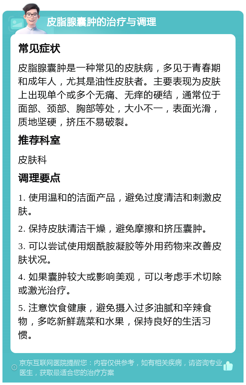 皮脂腺囊肿的治疗与调理 常见症状 皮脂腺囊肿是一种常见的皮肤病，多见于青春期和成年人，尤其是油性皮肤者。主要表现为皮肤上出现单个或多个无痛、无痒的硬结，通常位于面部、颈部、胸部等处，大小不一，表面光滑，质地坚硬，挤压不易破裂。 推荐科室 皮肤科 调理要点 1. 使用温和的洁面产品，避免过度清洁和刺激皮肤。 2. 保持皮肤清洁干燥，避免摩擦和挤压囊肿。 3. 可以尝试使用烟酰胺凝胶等外用药物来改善皮肤状况。 4. 如果囊肿较大或影响美观，可以考虑手术切除或激光治疗。 5. 注意饮食健康，避免摄入过多油腻和辛辣食物，多吃新鲜蔬菜和水果，保持良好的生活习惯。