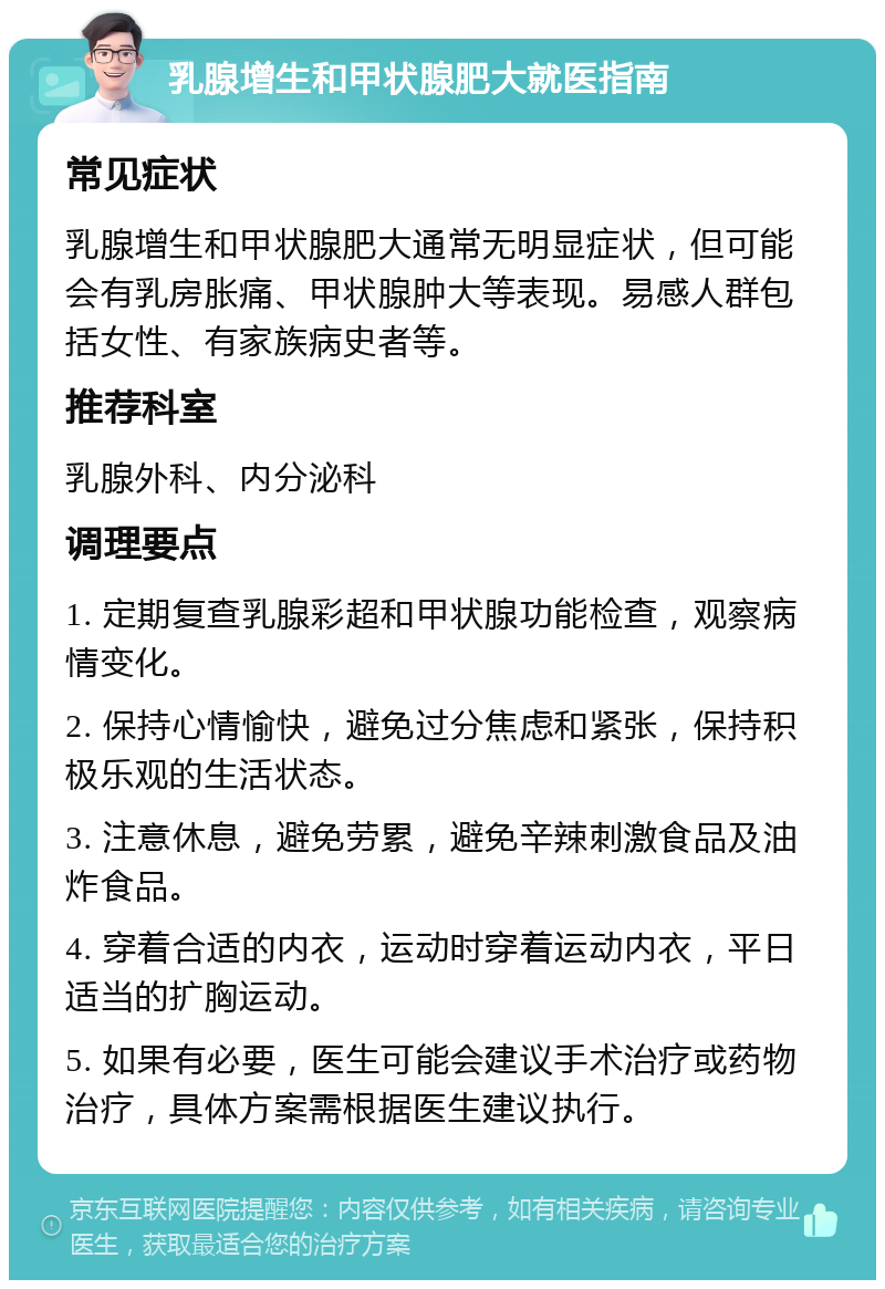 乳腺增生和甲状腺肥大就医指南 常见症状 乳腺增生和甲状腺肥大通常无明显症状，但可能会有乳房胀痛、甲状腺肿大等表现。易感人群包括女性、有家族病史者等。 推荐科室 乳腺外科、内分泌科 调理要点 1. 定期复查乳腺彩超和甲状腺功能检查，观察病情变化。 2. 保持心情愉快，避免过分焦虑和紧张，保持积极乐观的生活状态。 3. 注意休息，避免劳累，避免辛辣刺激食品及油炸食品。 4. 穿着合适的内衣，运动时穿着运动内衣，平日适当的扩胸运动。 5. 如果有必要，医生可能会建议手术治疗或药物治疗，具体方案需根据医生建议执行。