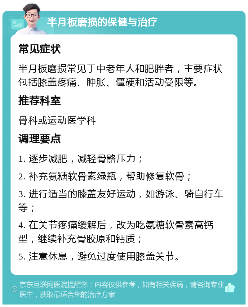 半月板磨损的保健与治疗 常见症状 半月板磨损常见于中老年人和肥胖者，主要症状包括膝盖疼痛、肿胀、僵硬和活动受限等。 推荐科室 骨科或运动医学科 调理要点 1. 逐步减肥，减轻骨骼压力； 2. 补充氨糖软骨素绿瓶，帮助修复软骨； 3. 进行适当的膝盖友好运动，如游泳、骑自行车等； 4. 在关节疼痛缓解后，改为吃氨糖软骨素高钙型，继续补充骨胶原和钙质； 5. 注意休息，避免过度使用膝盖关节。