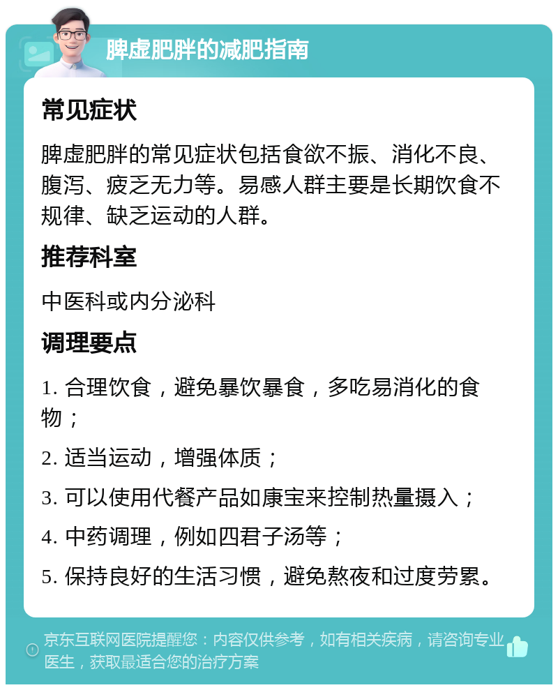 脾虚肥胖的减肥指南 常见症状 脾虚肥胖的常见症状包括食欲不振、消化不良、腹泻、疲乏无力等。易感人群主要是长期饮食不规律、缺乏运动的人群。 推荐科室 中医科或内分泌科 调理要点 1. 合理饮食，避免暴饮暴食，多吃易消化的食物； 2. 适当运动，增强体质； 3. 可以使用代餐产品如康宝来控制热量摄入； 4. 中药调理，例如四君子汤等； 5. 保持良好的生活习惯，避免熬夜和过度劳累。