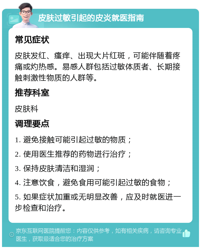 皮肤过敏引起的皮炎就医指南 常见症状 皮肤发红、瘙痒、出现大片红斑，可能伴随着疼痛或灼热感。易感人群包括过敏体质者、长期接触刺激性物质的人群等。 推荐科室 皮肤科 调理要点 1. 避免接触可能引起过敏的物质； 2. 使用医生推荐的药物进行治疗； 3. 保持皮肤清洁和湿润； 4. 注意饮食，避免食用可能引起过敏的食物； 5. 如果症状加重或无明显改善，应及时就医进一步检查和治疗。