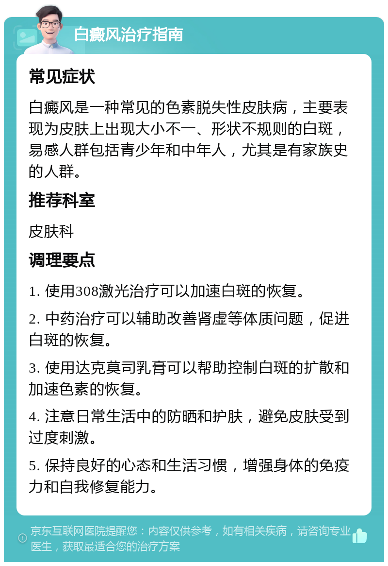 白癜风治疗指南 常见症状 白癜风是一种常见的色素脱失性皮肤病，主要表现为皮肤上出现大小不一、形状不规则的白斑，易感人群包括青少年和中年人，尤其是有家族史的人群。 推荐科室 皮肤科 调理要点 1. 使用308激光治疗可以加速白斑的恢复。 2. 中药治疗可以辅助改善肾虚等体质问题，促进白斑的恢复。 3. 使用达克莫司乳膏可以帮助控制白斑的扩散和加速色素的恢复。 4. 注意日常生活中的防晒和护肤，避免皮肤受到过度刺激。 5. 保持良好的心态和生活习惯，增强身体的免疫力和自我修复能力。