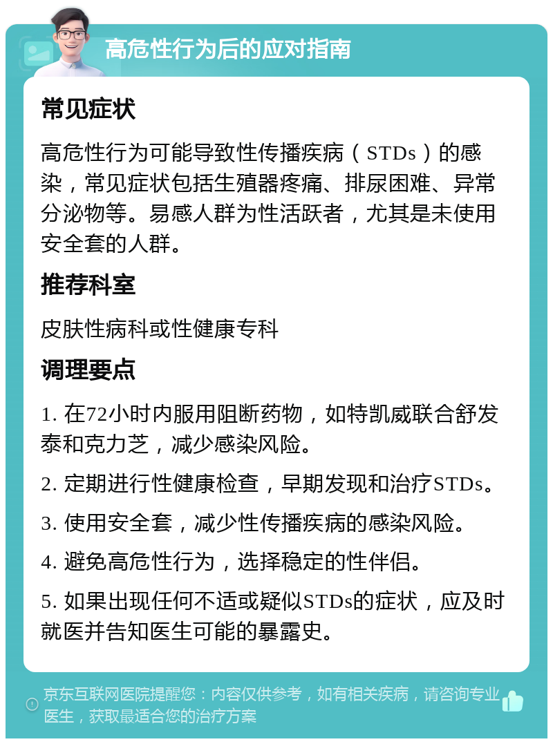 高危性行为后的应对指南 常见症状 高危性行为可能导致性传播疾病（STDs）的感染，常见症状包括生殖器疼痛、排尿困难、异常分泌物等。易感人群为性活跃者，尤其是未使用安全套的人群。 推荐科室 皮肤性病科或性健康专科 调理要点 1. 在72小时内服用阻断药物，如特凯威联合舒发泰和克力芝，减少感染风险。 2. 定期进行性健康检查，早期发现和治疗STDs。 3. 使用安全套，减少性传播疾病的感染风险。 4. 避免高危性行为，选择稳定的性伴侣。 5. 如果出现任何不适或疑似STDs的症状，应及时就医并告知医生可能的暴露史。