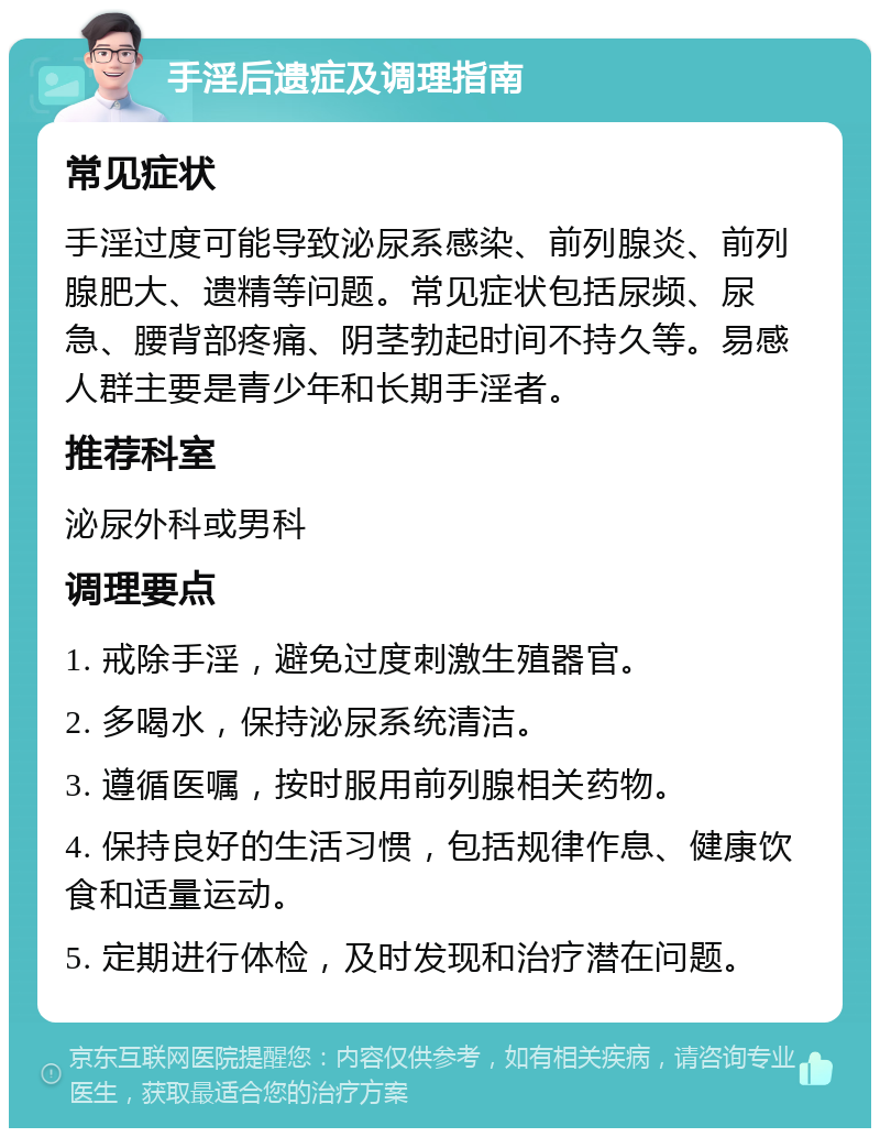 手淫后遗症及调理指南 常见症状 手淫过度可能导致泌尿系感染、前列腺炎、前列腺肥大、遗精等问题。常见症状包括尿频、尿急、腰背部疼痛、阴茎勃起时间不持久等。易感人群主要是青少年和长期手淫者。 推荐科室 泌尿外科或男科 调理要点 1. 戒除手淫，避免过度刺激生殖器官。 2. 多喝水，保持泌尿系统清洁。 3. 遵循医嘱，按时服用前列腺相关药物。 4. 保持良好的生活习惯，包括规律作息、健康饮食和适量运动。 5. 定期进行体检，及时发现和治疗潜在问题。