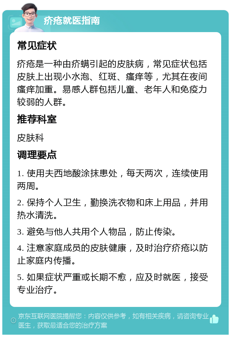 疥疮就医指南 常见症状 疥疮是一种由疥螨引起的皮肤病，常见症状包括皮肤上出现小水泡、红斑、瘙痒等，尤其在夜间瘙痒加重。易感人群包括儿童、老年人和免疫力较弱的人群。 推荐科室 皮肤科 调理要点 1. 使用夫西地酸涂抹患处，每天两次，连续使用两周。 2. 保持个人卫生，勤换洗衣物和床上用品，并用热水清洗。 3. 避免与他人共用个人物品，防止传染。 4. 注意家庭成员的皮肤健康，及时治疗疥疮以防止家庭内传播。 5. 如果症状严重或长期不愈，应及时就医，接受专业治疗。