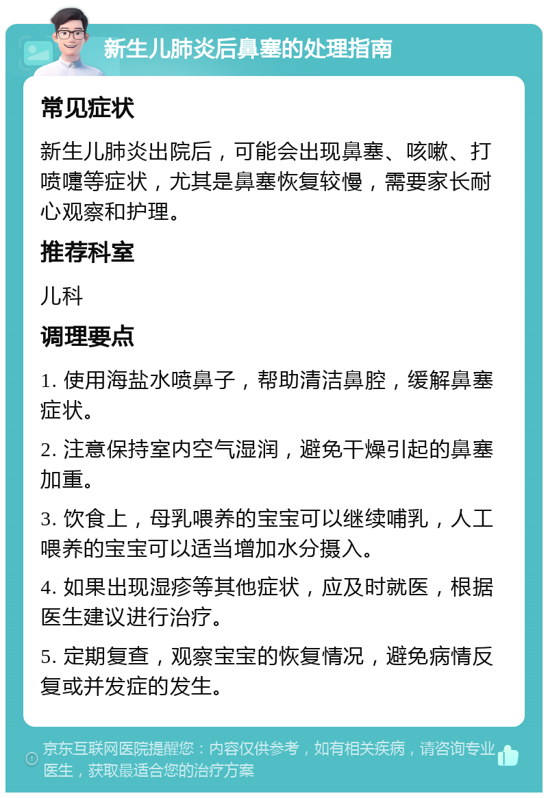 新生儿肺炎后鼻塞的处理指南 常见症状 新生儿肺炎出院后，可能会出现鼻塞、咳嗽、打喷嚏等症状，尤其是鼻塞恢复较慢，需要家长耐心观察和护理。 推荐科室 儿科 调理要点 1. 使用海盐水喷鼻子，帮助清洁鼻腔，缓解鼻塞症状。 2. 注意保持室内空气湿润，避免干燥引起的鼻塞加重。 3. 饮食上，母乳喂养的宝宝可以继续哺乳，人工喂养的宝宝可以适当增加水分摄入。 4. 如果出现湿疹等其他症状，应及时就医，根据医生建议进行治疗。 5. 定期复查，观察宝宝的恢复情况，避免病情反复或并发症的发生。