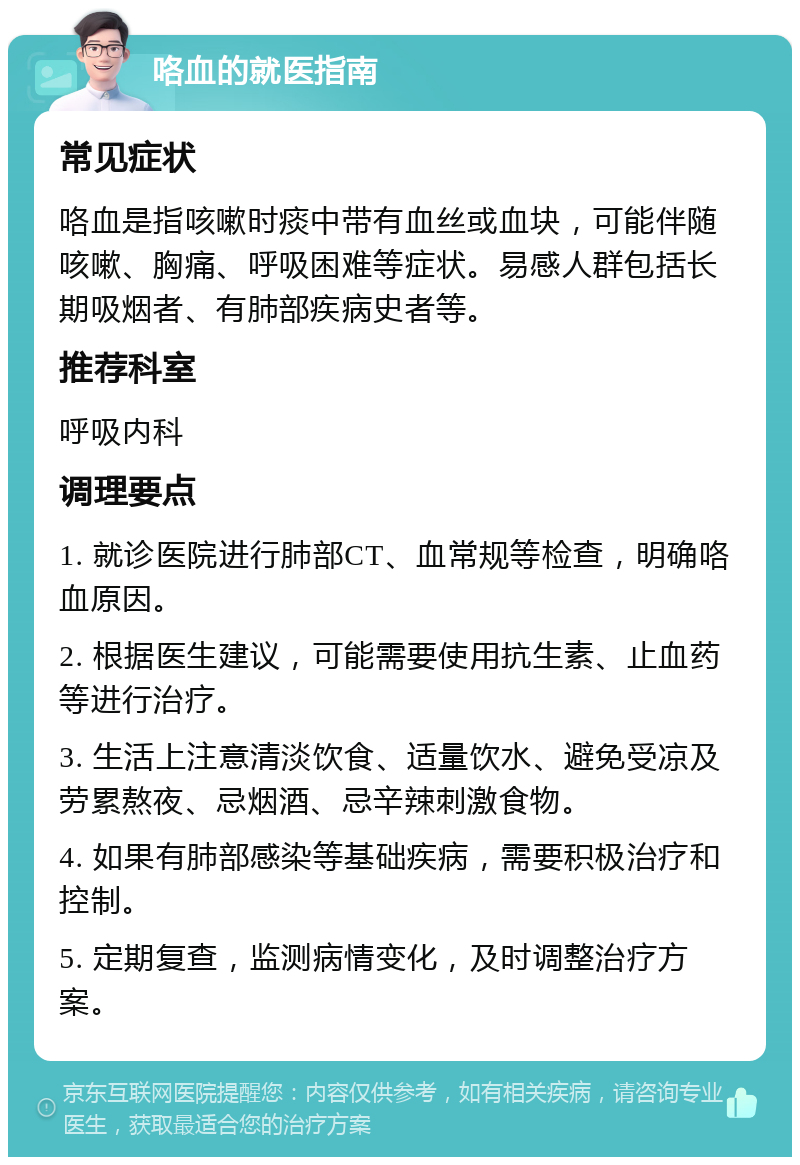 咯血的就医指南 常见症状 咯血是指咳嗽时痰中带有血丝或血块，可能伴随咳嗽、胸痛、呼吸困难等症状。易感人群包括长期吸烟者、有肺部疾病史者等。 推荐科室 呼吸内科 调理要点 1. 就诊医院进行肺部CT、血常规等检查，明确咯血原因。 2. 根据医生建议，可能需要使用抗生素、止血药等进行治疗。 3. 生活上注意清淡饮食、适量饮水、避免受凉及劳累熬夜、忌烟酒、忌辛辣刺激食物。 4. 如果有肺部感染等基础疾病，需要积极治疗和控制。 5. 定期复查，监测病情变化，及时调整治疗方案。