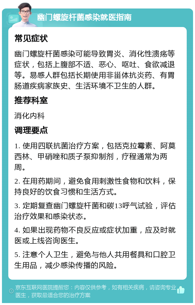 幽门螺旋杆菌感染就医指南 常见症状 幽门螺旋杆菌感染可能导致胃炎、消化性溃疡等症状，包括上腹部不适、恶心、呕吐、食欲减退等。易感人群包括长期使用非甾体抗炎药、有胃肠道疾病家族史、生活环境不卫生的人群。 推荐科室 消化内科 调理要点 1. 使用四联抗菌治疗方案，包括克拉霉素、阿莫西林、甲硝唑和质子泵抑制剂，疗程通常为两周。 2. 在用药期间，避免食用刺激性食物和饮料，保持良好的饮食习惯和生活方式。 3. 定期复查幽门螺旋杆菌和碳13呼气试验，评估治疗效果和感染状态。 4. 如果出现药物不良反应或症状加重，应及时就医或上线咨询医生。 5. 注意个人卫生，避免与他人共用餐具和口腔卫生用品，减少感染传播的风险。