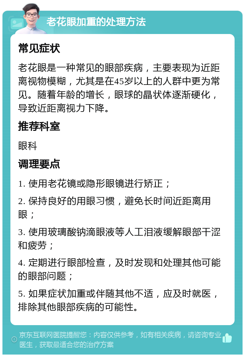 老花眼加重的处理方法 常见症状 老花眼是一种常见的眼部疾病，主要表现为近距离视物模糊，尤其是在45岁以上的人群中更为常见。随着年龄的增长，眼球的晶状体逐渐硬化，导致近距离视力下降。 推荐科室 眼科 调理要点 1. 使用老花镜或隐形眼镜进行矫正； 2. 保持良好的用眼习惯，避免长时间近距离用眼； 3. 使用玻璃酸钠滴眼液等人工泪液缓解眼部干涩和疲劳； 4. 定期进行眼部检查，及时发现和处理其他可能的眼部问题； 5. 如果症状加重或伴随其他不适，应及时就医，排除其他眼部疾病的可能性。