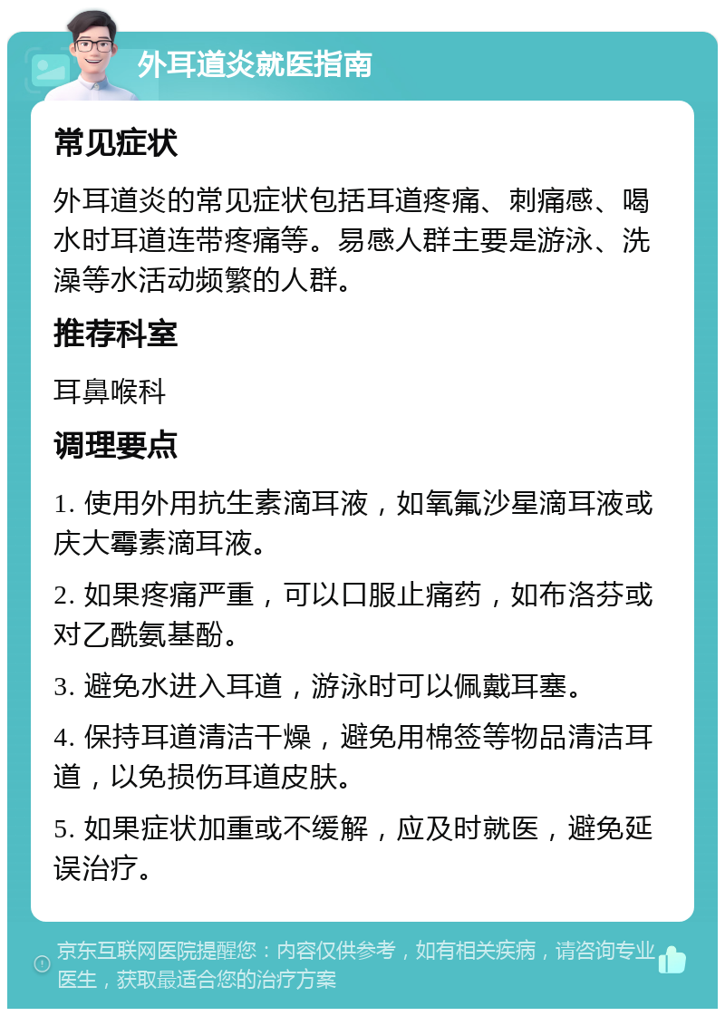 外耳道炎就医指南 常见症状 外耳道炎的常见症状包括耳道疼痛、刺痛感、喝水时耳道连带疼痛等。易感人群主要是游泳、洗澡等水活动频繁的人群。 推荐科室 耳鼻喉科 调理要点 1. 使用外用抗生素滴耳液，如氧氟沙星滴耳液或庆大霉素滴耳液。 2. 如果疼痛严重，可以口服止痛药，如布洛芬或对乙酰氨基酚。 3. 避免水进入耳道，游泳时可以佩戴耳塞。 4. 保持耳道清洁干燥，避免用棉签等物品清洁耳道，以免损伤耳道皮肤。 5. 如果症状加重或不缓解，应及时就医，避免延误治疗。