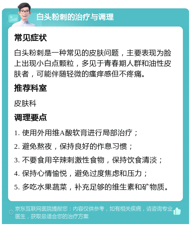 白头粉刺的治疗与调理 常见症状 白头粉刺是一种常见的皮肤问题，主要表现为脸上出现小白点颗粒，多见于青春期人群和油性皮肤者，可能伴随轻微的瘙痒感但不疼痛。 推荐科室 皮肤科 调理要点 1. 使用外用维A酸软膏进行局部治疗； 2. 避免熬夜，保持良好的作息习惯； 3. 不要食用辛辣刺激性食物，保持饮食清淡； 4. 保持心情愉悦，避免过度焦虑和压力； 5. 多吃水果蔬菜，补充足够的维生素和矿物质。