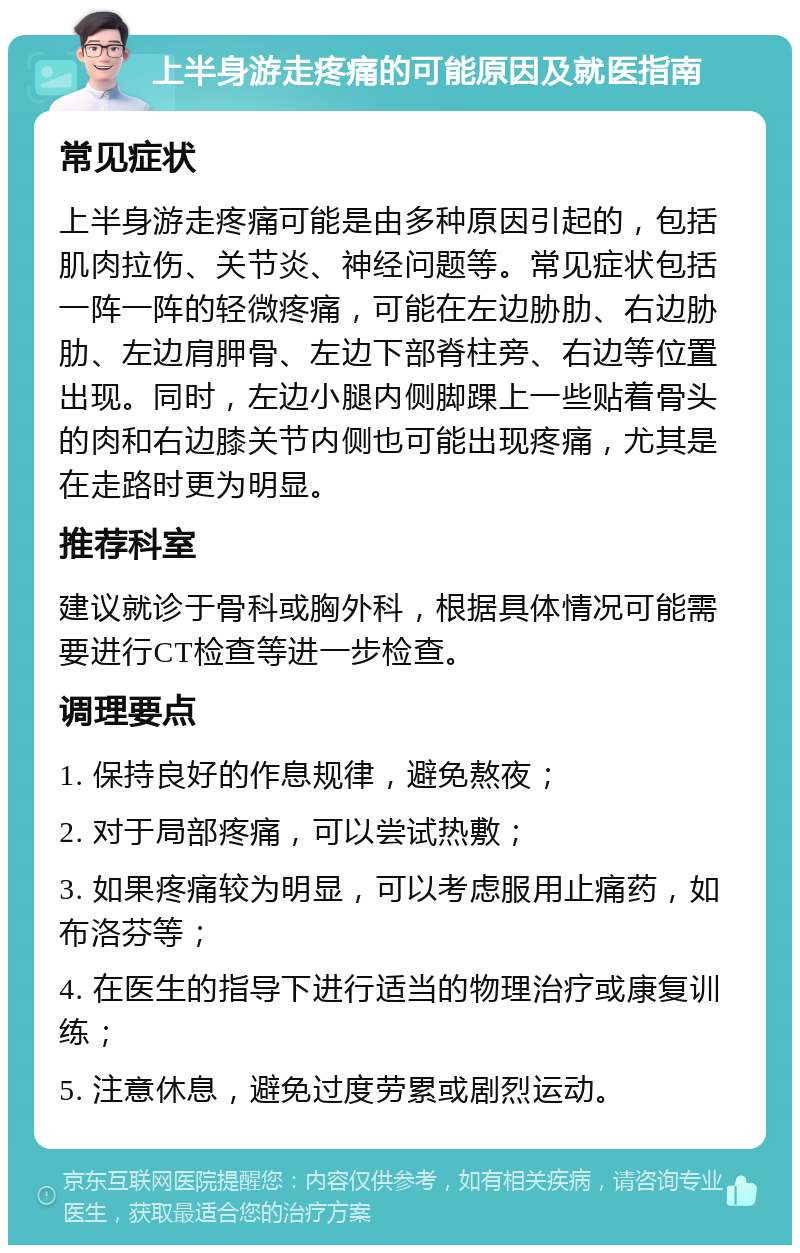 上半身游走疼痛的可能原因及就医指南 常见症状 上半身游走疼痛可能是由多种原因引起的，包括肌肉拉伤、关节炎、神经问题等。常见症状包括一阵一阵的轻微疼痛，可能在左边胁肋、右边胁肋、左边肩胛骨、左边下部脊柱旁、右边等位置出现。同时，左边小腿内侧脚踝上一些贴着骨头的肉和右边膝关节内侧也可能出现疼痛，尤其是在走路时更为明显。 推荐科室 建议就诊于骨科或胸外科，根据具体情况可能需要进行CT检查等进一步检查。 调理要点 1. 保持良好的作息规律，避免熬夜； 2. 对于局部疼痛，可以尝试热敷； 3. 如果疼痛较为明显，可以考虑服用止痛药，如布洛芬等； 4. 在医生的指导下进行适当的物理治疗或康复训练； 5. 注意休息，避免过度劳累或剧烈运动。