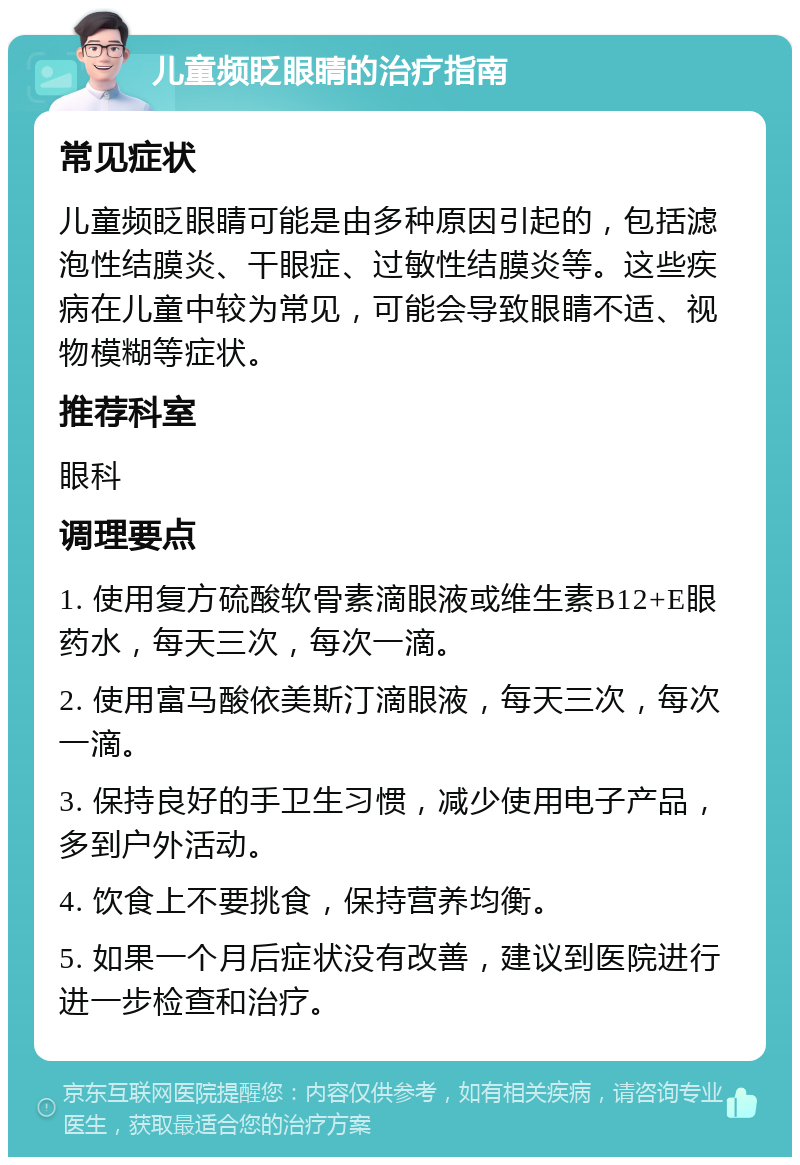 儿童频眨眼睛的治疗指南 常见症状 儿童频眨眼睛可能是由多种原因引起的，包括滤泡性结膜炎、干眼症、过敏性结膜炎等。这些疾病在儿童中较为常见，可能会导致眼睛不适、视物模糊等症状。 推荐科室 眼科 调理要点 1. 使用复方硫酸软骨素滴眼液或维生素B12+E眼药水，每天三次，每次一滴。 2. 使用富马酸依美斯汀滴眼液，每天三次，每次一滴。 3. 保持良好的手卫生习惯，减少使用电子产品，多到户外活动。 4. 饮食上不要挑食，保持营养均衡。 5. 如果一个月后症状没有改善，建议到医院进行进一步检查和治疗。