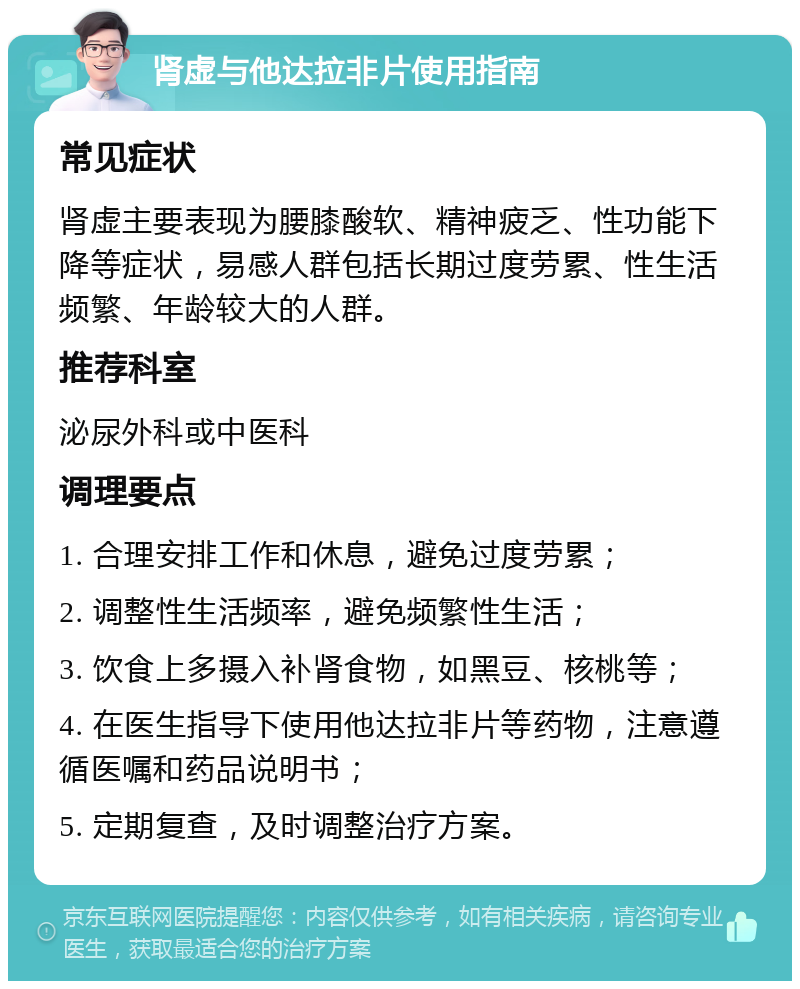 肾虚与他达拉非片使用指南 常见症状 肾虚主要表现为腰膝酸软、精神疲乏、性功能下降等症状，易感人群包括长期过度劳累、性生活频繁、年龄较大的人群。 推荐科室 泌尿外科或中医科 调理要点 1. 合理安排工作和休息，避免过度劳累； 2. 调整性生活频率，避免频繁性生活； 3. 饮食上多摄入补肾食物，如黑豆、核桃等； 4. 在医生指导下使用他达拉非片等药物，注意遵循医嘱和药品说明书； 5. 定期复查，及时调整治疗方案。