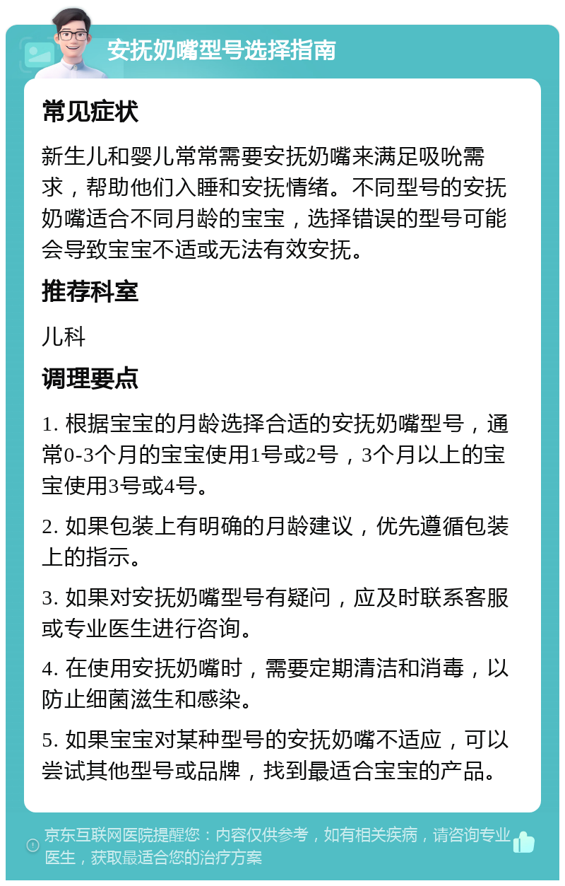 安抚奶嘴型号选择指南 常见症状 新生儿和婴儿常常需要安抚奶嘴来满足吸吮需求，帮助他们入睡和安抚情绪。不同型号的安抚奶嘴适合不同月龄的宝宝，选择错误的型号可能会导致宝宝不适或无法有效安抚。 推荐科室 儿科 调理要点 1. 根据宝宝的月龄选择合适的安抚奶嘴型号，通常0-3个月的宝宝使用1号或2号，3个月以上的宝宝使用3号或4号。 2. 如果包装上有明确的月龄建议，优先遵循包装上的指示。 3. 如果对安抚奶嘴型号有疑问，应及时联系客服或专业医生进行咨询。 4. 在使用安抚奶嘴时，需要定期清洁和消毒，以防止细菌滋生和感染。 5. 如果宝宝对某种型号的安抚奶嘴不适应，可以尝试其他型号或品牌，找到最适合宝宝的产品。