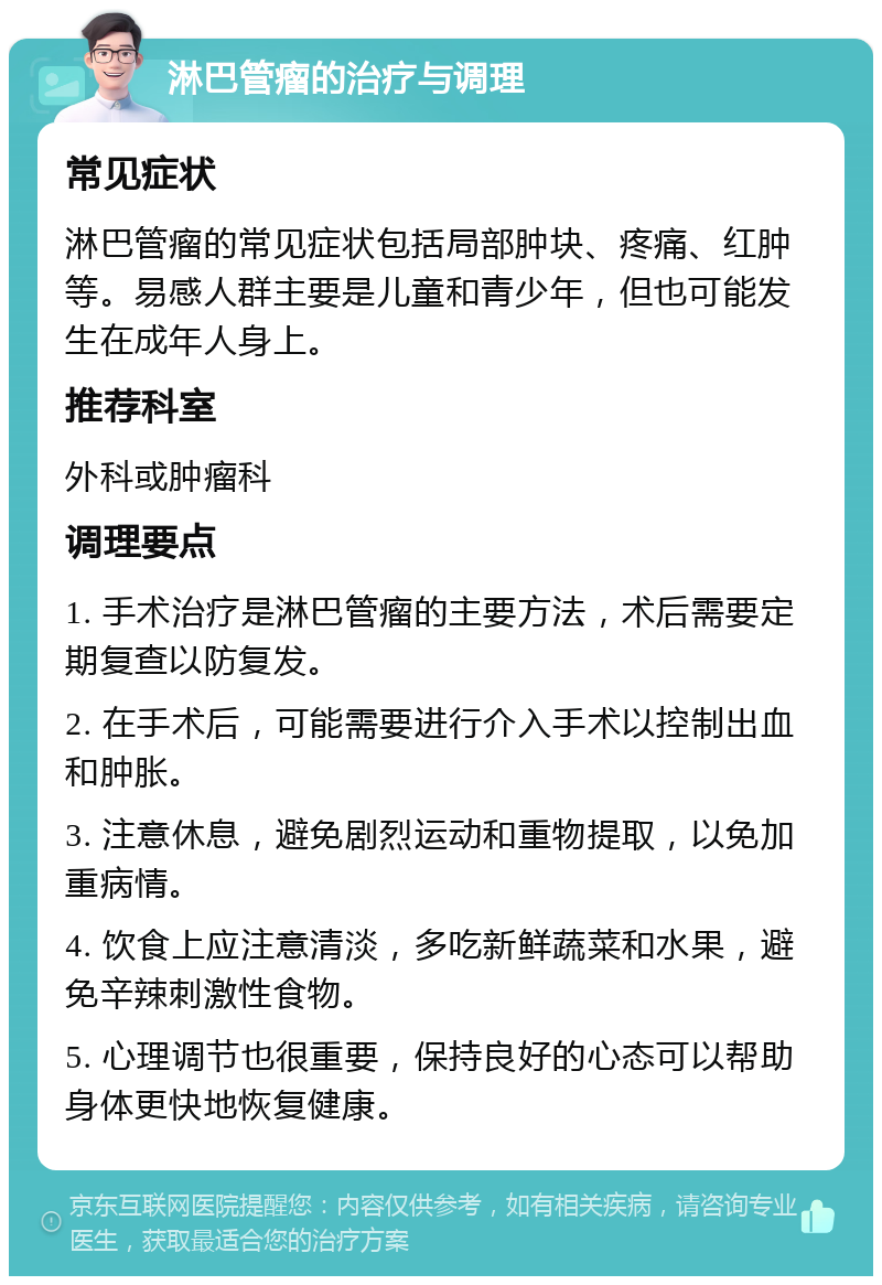 淋巴管瘤的治疗与调理 常见症状 淋巴管瘤的常见症状包括局部肿块、疼痛、红肿等。易感人群主要是儿童和青少年，但也可能发生在成年人身上。 推荐科室 外科或肿瘤科 调理要点 1. 手术治疗是淋巴管瘤的主要方法，术后需要定期复查以防复发。 2. 在手术后，可能需要进行介入手术以控制出血和肿胀。 3. 注意休息，避免剧烈运动和重物提取，以免加重病情。 4. 饮食上应注意清淡，多吃新鲜蔬菜和水果，避免辛辣刺激性食物。 5. 心理调节也很重要，保持良好的心态可以帮助身体更快地恢复健康。