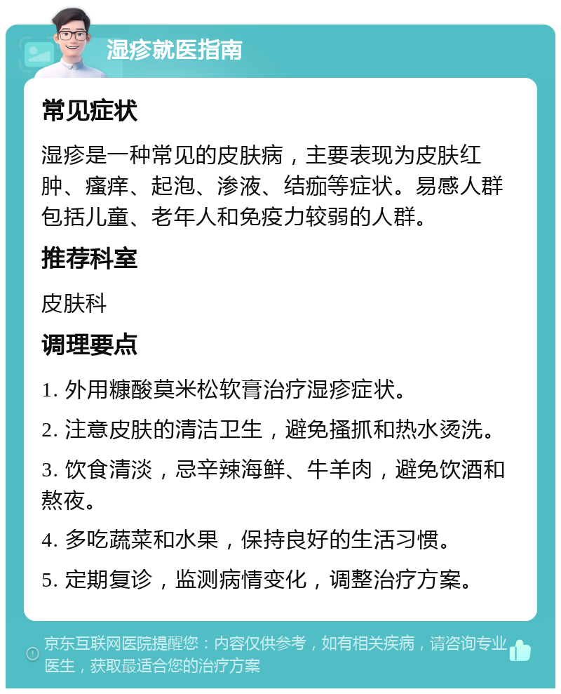 湿疹就医指南 常见症状 湿疹是一种常见的皮肤病，主要表现为皮肤红肿、瘙痒、起泡、渗液、结痂等症状。易感人群包括儿童、老年人和免疫力较弱的人群。 推荐科室 皮肤科 调理要点 1. 外用糠酸莫米松软膏治疗湿疹症状。 2. 注意皮肤的清洁卫生，避免搔抓和热水烫洗。 3. 饮食清淡，忌辛辣海鲜、牛羊肉，避免饮酒和熬夜。 4. 多吃蔬菜和水果，保持良好的生活习惯。 5. 定期复诊，监测病情变化，调整治疗方案。