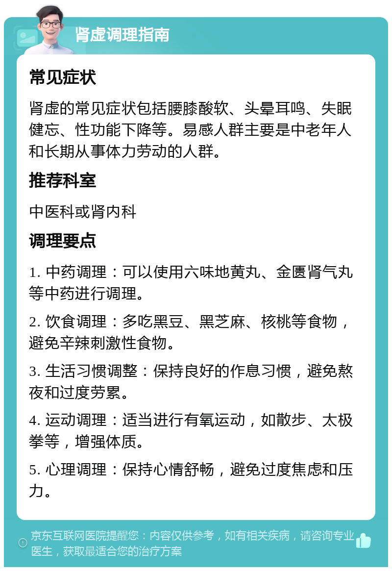 肾虚调理指南 常见症状 肾虚的常见症状包括腰膝酸软、头晕耳鸣、失眠健忘、性功能下降等。易感人群主要是中老年人和长期从事体力劳动的人群。 推荐科室 中医科或肾内科 调理要点 1. 中药调理：可以使用六味地黄丸、金匮肾气丸等中药进行调理。 2. 饮食调理：多吃黑豆、黑芝麻、核桃等食物，避免辛辣刺激性食物。 3. 生活习惯调整：保持良好的作息习惯，避免熬夜和过度劳累。 4. 运动调理：适当进行有氧运动，如散步、太极拳等，增强体质。 5. 心理调理：保持心情舒畅，避免过度焦虑和压力。