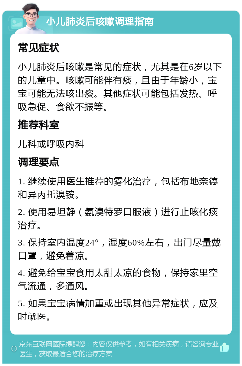 小儿肺炎后咳嗽调理指南 常见症状 小儿肺炎后咳嗽是常见的症状，尤其是在6岁以下的儿童中。咳嗽可能伴有痰，且由于年龄小，宝宝可能无法咳出痰。其他症状可能包括发热、呼吸急促、食欲不振等。 推荐科室 儿科或呼吸内科 调理要点 1. 继续使用医生推荐的雾化治疗，包括布地奈德和异丙托溴铵。 2. 使用易坦静（氨溴特罗口服液）进行止咳化痰治疗。 3. 保持室内温度24°，湿度60%左右，出门尽量戴口罩，避免着凉。 4. 避免给宝宝食用太甜太凉的食物，保持家里空气流通，多通风。 5. 如果宝宝病情加重或出现其他异常症状，应及时就医。