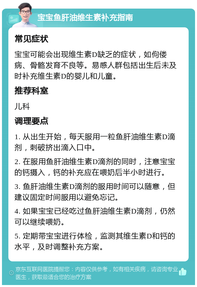 宝宝鱼肝油维生素补充指南 常见症状 宝宝可能会出现维生素D缺乏的症状，如佝偻病、骨骼发育不良等。易感人群包括出生后未及时补充维生素D的婴儿和儿童。 推荐科室 儿科 调理要点 1. 从出生开始，每天服用一粒鱼肝油维生素D滴剂，刺破挤出滴入口中。 2. 在服用鱼肝油维生素D滴剂的同时，注意宝宝的钙摄入，钙的补充应在喂奶后半小时进行。 3. 鱼肝油维生素D滴剂的服用时间可以随意，但建议固定时间服用以避免忘记。 4. 如果宝宝已经吃过鱼肝油维生素D滴剂，仍然可以继续喂奶。 5. 定期带宝宝进行体检，监测其维生素D和钙的水平，及时调整补充方案。