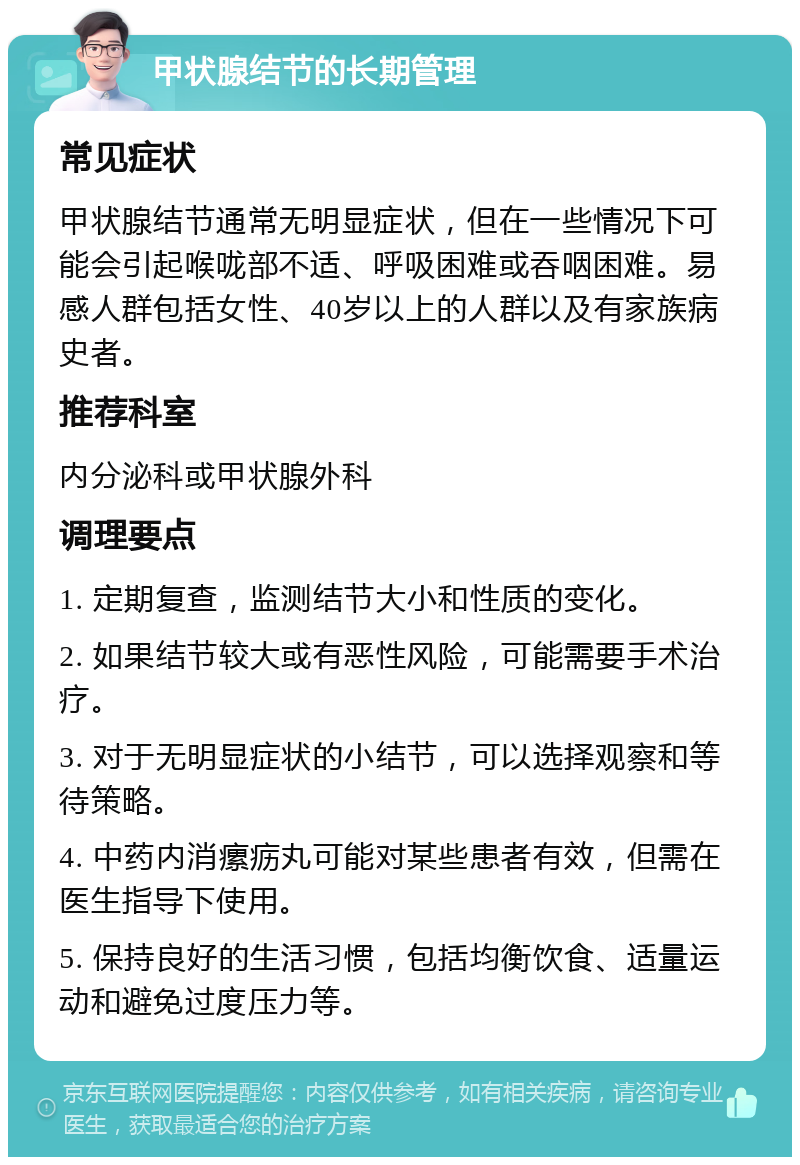 甲状腺结节的长期管理 常见症状 甲状腺结节通常无明显症状，但在一些情况下可能会引起喉咙部不适、呼吸困难或吞咽困难。易感人群包括女性、40岁以上的人群以及有家族病史者。 推荐科室 内分泌科或甲状腺外科 调理要点 1. 定期复查，监测结节大小和性质的变化。 2. 如果结节较大或有恶性风险，可能需要手术治疗。 3. 对于无明显症状的小结节，可以选择观察和等待策略。 4. 中药内消瘰疬丸可能对某些患者有效，但需在医生指导下使用。 5. 保持良好的生活习惯，包括均衡饮食、适量运动和避免过度压力等。