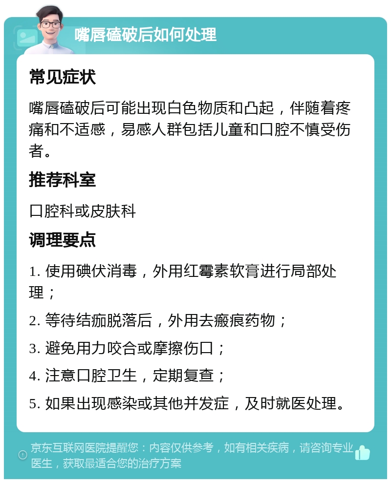 嘴唇磕破后如何处理 常见症状 嘴唇磕破后可能出现白色物质和凸起，伴随着疼痛和不适感，易感人群包括儿童和口腔不慎受伤者。 推荐科室 口腔科或皮肤科 调理要点 1. 使用碘伏消毒，外用红霉素软膏进行局部处理； 2. 等待结痂脱落后，外用去瘢痕药物； 3. 避免用力咬合或摩擦伤口； 4. 注意口腔卫生，定期复查； 5. 如果出现感染或其他并发症，及时就医处理。