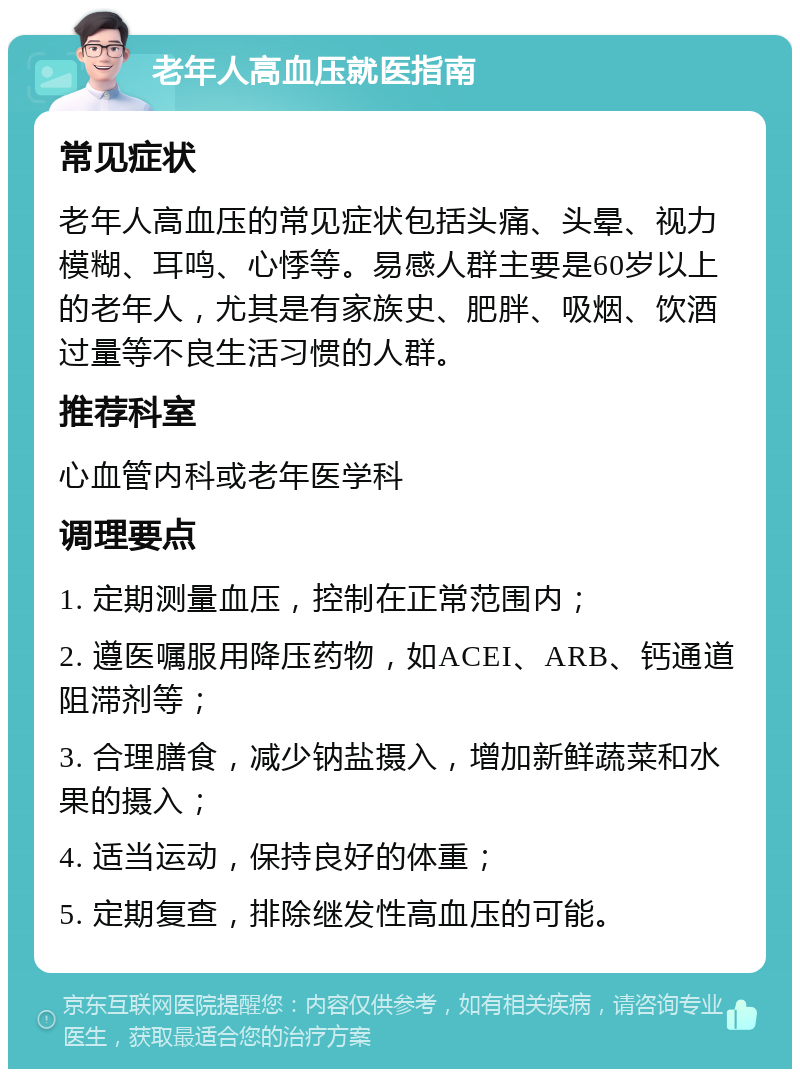 老年人高血压就医指南 常见症状 老年人高血压的常见症状包括头痛、头晕、视力模糊、耳鸣、心悸等。易感人群主要是60岁以上的老年人，尤其是有家族史、肥胖、吸烟、饮酒过量等不良生活习惯的人群。 推荐科室 心血管内科或老年医学科 调理要点 1. 定期测量血压，控制在正常范围内； 2. 遵医嘱服用降压药物，如ACEI、ARB、钙通道阻滞剂等； 3. 合理膳食，减少钠盐摄入，增加新鲜蔬菜和水果的摄入； 4. 适当运动，保持良好的体重； 5. 定期复查，排除继发性高血压的可能。