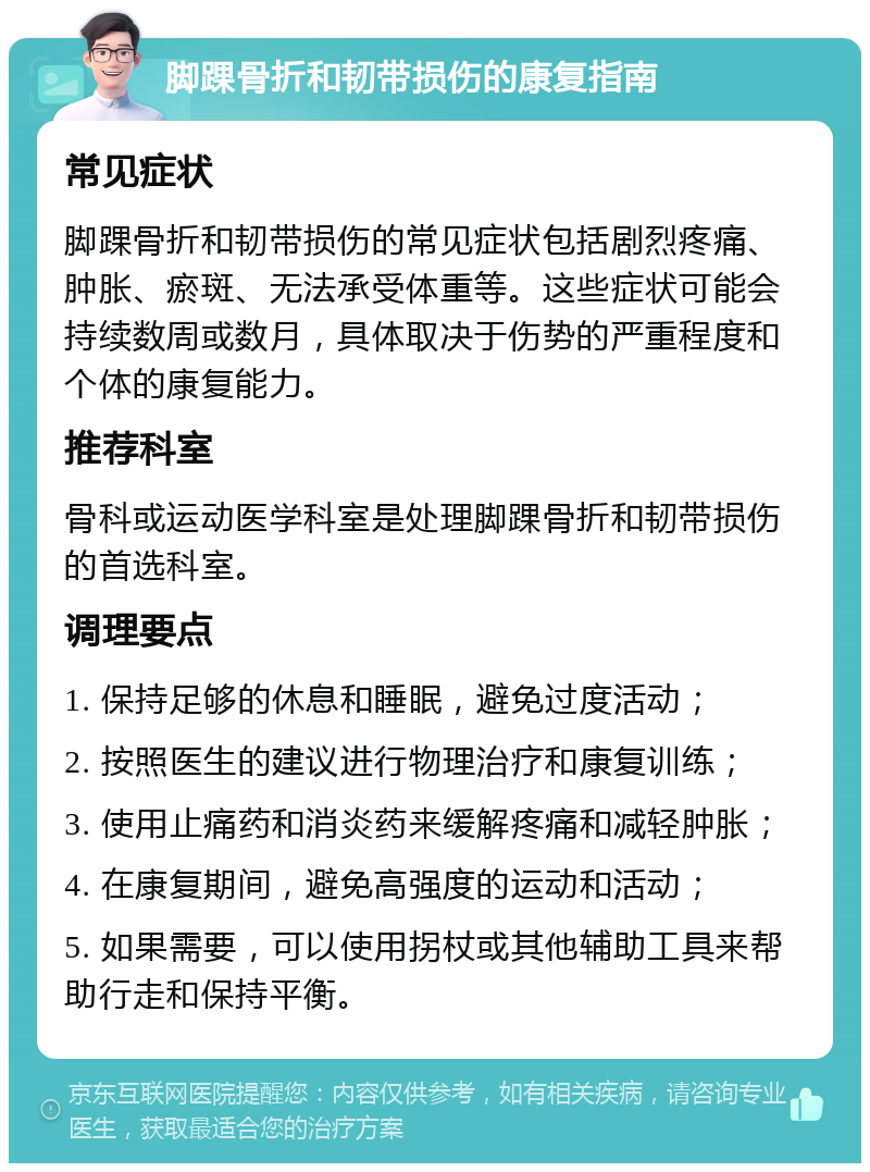 脚踝骨折和韧带损伤的康复指南 常见症状 脚踝骨折和韧带损伤的常见症状包括剧烈疼痛、肿胀、瘀斑、无法承受体重等。这些症状可能会持续数周或数月，具体取决于伤势的严重程度和个体的康复能力。 推荐科室 骨科或运动医学科室是处理脚踝骨折和韧带损伤的首选科室。 调理要点 1. 保持足够的休息和睡眠，避免过度活动； 2. 按照医生的建议进行物理治疗和康复训练； 3. 使用止痛药和消炎药来缓解疼痛和减轻肿胀； 4. 在康复期间，避免高强度的运动和活动； 5. 如果需要，可以使用拐杖或其他辅助工具来帮助行走和保持平衡。