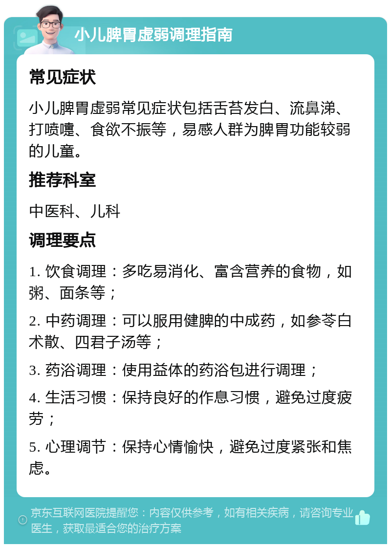 小儿脾胃虚弱调理指南 常见症状 小儿脾胃虚弱常见症状包括舌苔发白、流鼻涕、打喷嚏、食欲不振等，易感人群为脾胃功能较弱的儿童。 推荐科室 中医科、儿科 调理要点 1. 饮食调理：多吃易消化、富含营养的食物，如粥、面条等； 2. 中药调理：可以服用健脾的中成药，如参苓白术散、四君子汤等； 3. 药浴调理：使用益体的药浴包进行调理； 4. 生活习惯：保持良好的作息习惯，避免过度疲劳； 5. 心理调节：保持心情愉快，避免过度紧张和焦虑。