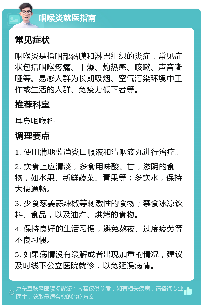 咽喉炎就医指南 常见症状 咽喉炎是指咽部黏膜和淋巴组织的炎症，常见症状包括咽喉疼痛、干燥、灼热感、咳嗽、声音嘶哑等。易感人群为长期吸烟、空气污染环境中工作或生活的人群、免疫力低下者等。 推荐科室 耳鼻咽喉科 调理要点 1. 使用蒲地蓝消炎口服液和清咽滴丸进行治疗。 2. 饮食上应清淡，多食用味酸、甘，滋阴的食物，如水果、新鲜蔬菜、青果等；多饮水，保持大便通畅。 3. 少食葱姜蒜辣椒等刺激性的食物；禁食冰凉饮料、食品，以及油炸、烘烤的食物。 4. 保持良好的生活习惯，避免熬夜、过度疲劳等不良习惯。 5. 如果病情没有缓解或者出现加重的情况，建议及时线下公立医院就诊，以免延误病情。