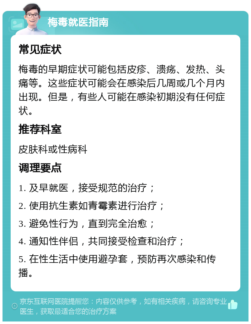 梅毒就医指南 常见症状 梅毒的早期症状可能包括皮疹、溃疡、发热、头痛等。这些症状可能会在感染后几周或几个月内出现。但是，有些人可能在感染初期没有任何症状。 推荐科室 皮肤科或性病科 调理要点 1. 及早就医，接受规范的治疗； 2. 使用抗生素如青霉素进行治疗； 3. 避免性行为，直到完全治愈； 4. 通知性伴侣，共同接受检查和治疗； 5. 在性生活中使用避孕套，预防再次感染和传播。