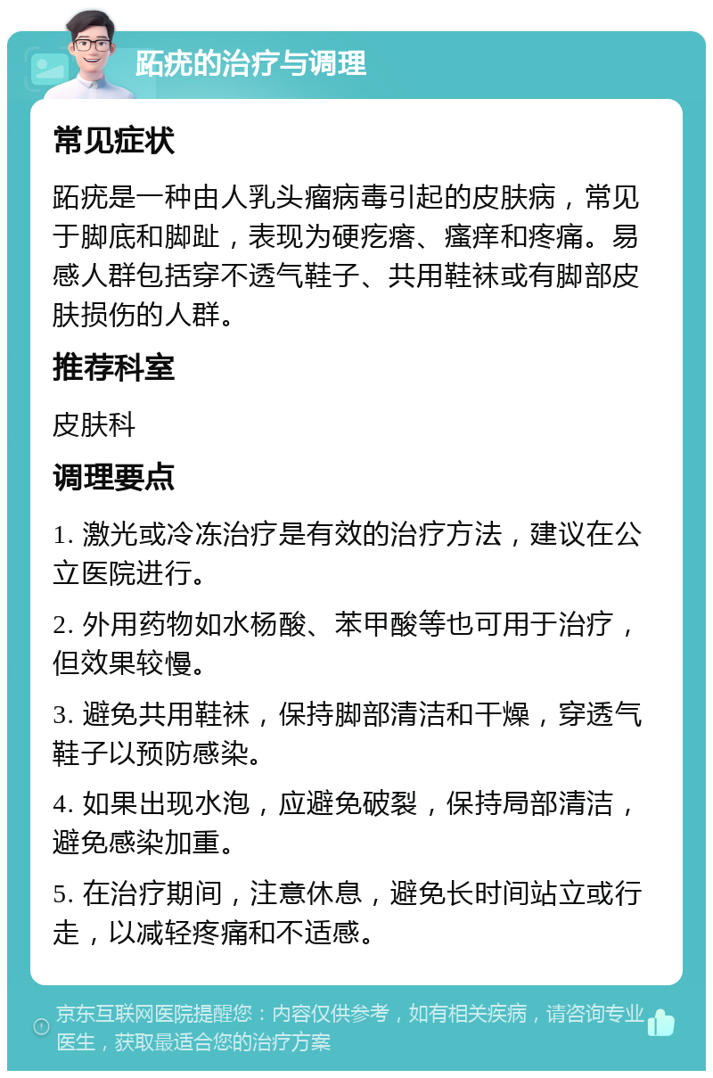 跖疣的治疗与调理 常见症状 跖疣是一种由人乳头瘤病毒引起的皮肤病，常见于脚底和脚趾，表现为硬疙瘩、瘙痒和疼痛。易感人群包括穿不透气鞋子、共用鞋袜或有脚部皮肤损伤的人群。 推荐科室 皮肤科 调理要点 1. 激光或冷冻治疗是有效的治疗方法，建议在公立医院进行。 2. 外用药物如水杨酸、苯甲酸等也可用于治疗，但效果较慢。 3. 避免共用鞋袜，保持脚部清洁和干燥，穿透气鞋子以预防感染。 4. 如果出现水泡，应避免破裂，保持局部清洁，避免感染加重。 5. 在治疗期间，注意休息，避免长时间站立或行走，以减轻疼痛和不适感。