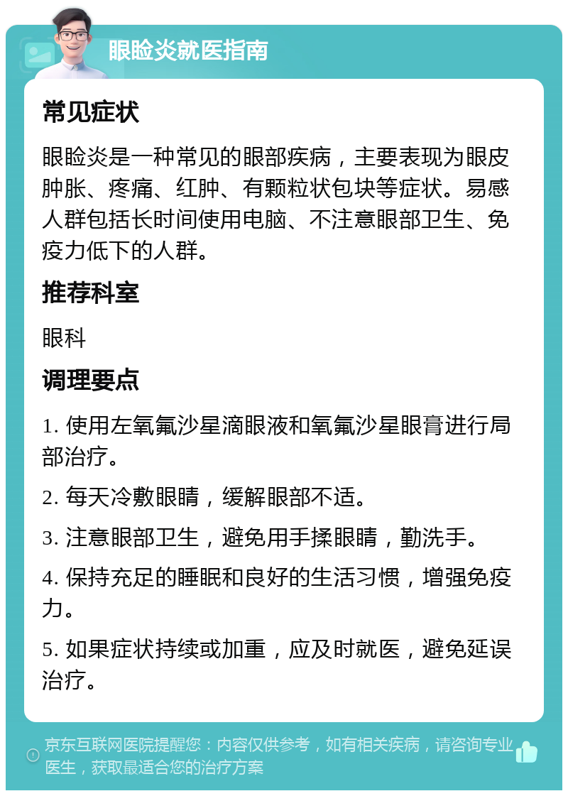 眼睑炎就医指南 常见症状 眼睑炎是一种常见的眼部疾病，主要表现为眼皮肿胀、疼痛、红肿、有颗粒状包块等症状。易感人群包括长时间使用电脑、不注意眼部卫生、免疫力低下的人群。 推荐科室 眼科 调理要点 1. 使用左氧氟沙星滴眼液和氧氟沙星眼膏进行局部治疗。 2. 每天冷敷眼睛，缓解眼部不适。 3. 注意眼部卫生，避免用手揉眼睛，勤洗手。 4. 保持充足的睡眠和良好的生活习惯，增强免疫力。 5. 如果症状持续或加重，应及时就医，避免延误治疗。