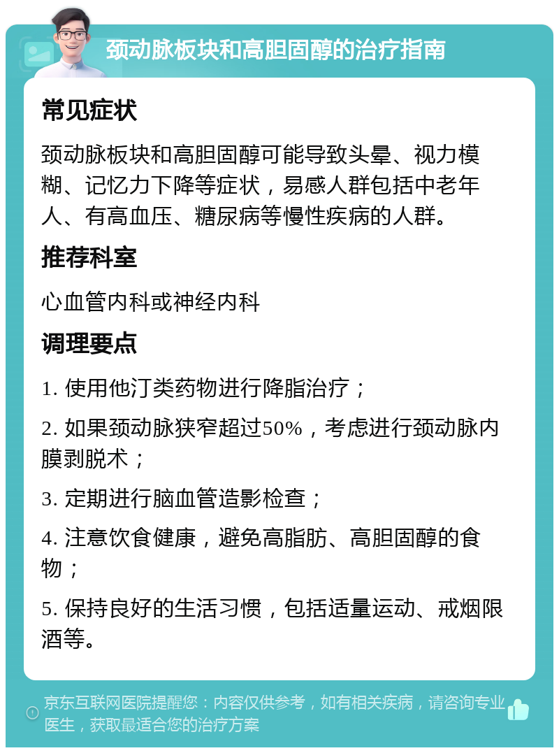 颈动脉板块和高胆固醇的治疗指南 常见症状 颈动脉板块和高胆固醇可能导致头晕、视力模糊、记忆力下降等症状，易感人群包括中老年人、有高血压、糖尿病等慢性疾病的人群。 推荐科室 心血管内科或神经内科 调理要点 1. 使用他汀类药物进行降脂治疗； 2. 如果颈动脉狭窄超过50%，考虑进行颈动脉内膜剥脱术； 3. 定期进行脑血管造影检查； 4. 注意饮食健康，避免高脂肪、高胆固醇的食物； 5. 保持良好的生活习惯，包括适量运动、戒烟限酒等。