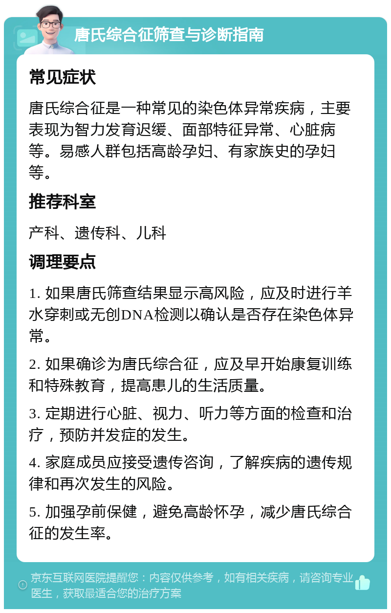 唐氏综合征筛查与诊断指南 常见症状 唐氏综合征是一种常见的染色体异常疾病，主要表现为智力发育迟缓、面部特征异常、心脏病等。易感人群包括高龄孕妇、有家族史的孕妇等。 推荐科室 产科、遗传科、儿科 调理要点 1. 如果唐氏筛查结果显示高风险，应及时进行羊水穿刺或无创DNA检测以确认是否存在染色体异常。 2. 如果确诊为唐氏综合征，应及早开始康复训练和特殊教育，提高患儿的生活质量。 3. 定期进行心脏、视力、听力等方面的检查和治疗，预防并发症的发生。 4. 家庭成员应接受遗传咨询，了解疾病的遗传规律和再次发生的风险。 5. 加强孕前保健，避免高龄怀孕，减少唐氏综合征的发生率。