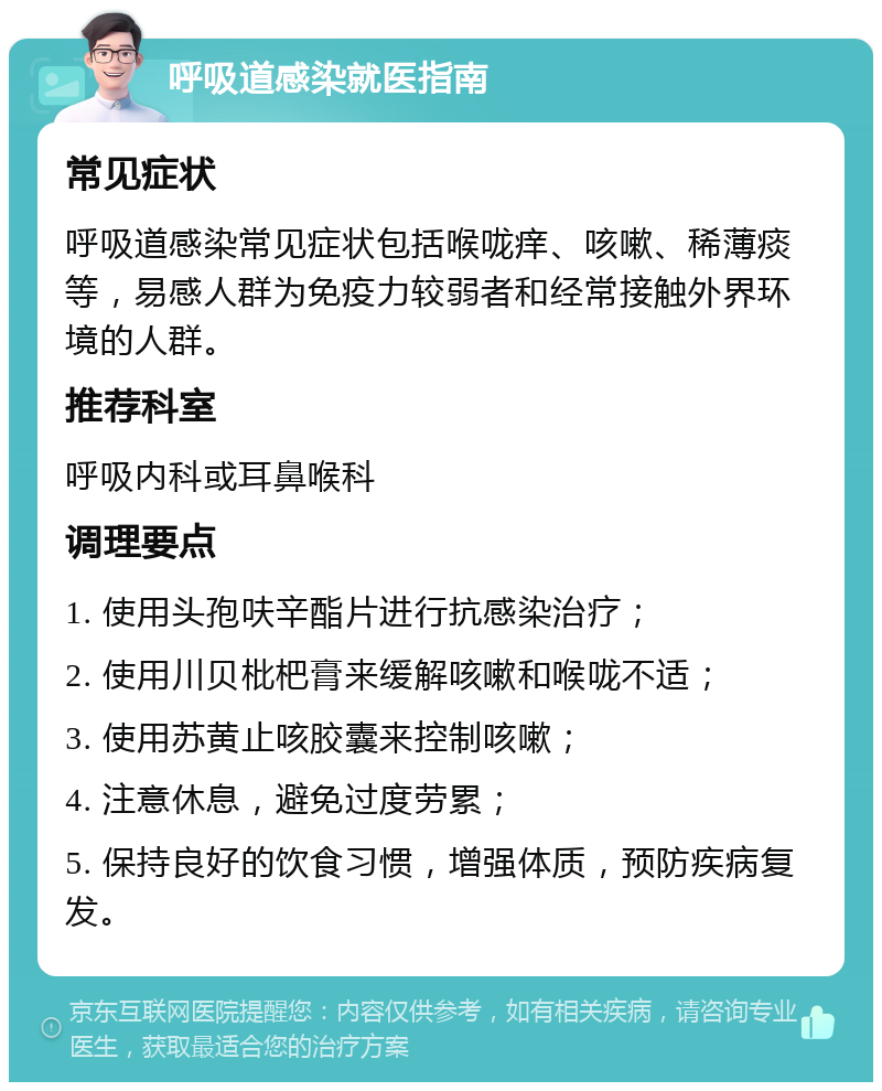 呼吸道感染就医指南 常见症状 呼吸道感染常见症状包括喉咙痒、咳嗽、稀薄痰等，易感人群为免疫力较弱者和经常接触外界环境的人群。 推荐科室 呼吸内科或耳鼻喉科 调理要点 1. 使用头孢呋辛酯片进行抗感染治疗； 2. 使用川贝枇杷膏来缓解咳嗽和喉咙不适； 3. 使用苏黄止咳胶囊来控制咳嗽； 4. 注意休息，避免过度劳累； 5. 保持良好的饮食习惯，增强体质，预防疾病复发。